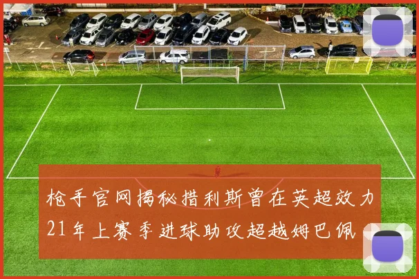 枪手官网揭秘措利斯曾在英超效力21年上赛季进球助攻超越姆巴佩